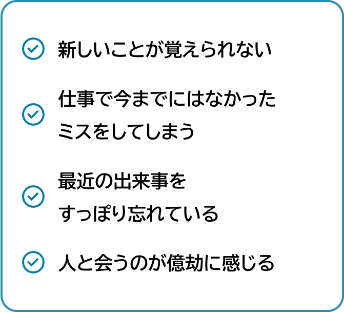 新しいことが 覚えられない 仕事で今までにはなかった ミスをしてしまう 最近の出来事を すっぽり忘れている 人と会うのが 億劫に感じる