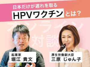 日本だけが遅れを取る「HPVワクチン」とは？ 「ホリエモン × 三原じゅん子（厚生労働副大臣）」オンライン対談（前編）